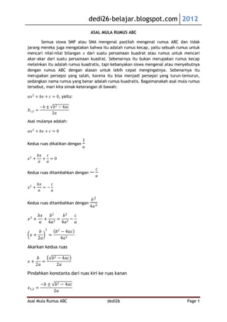 dedi26-belajar.blogspot.com 2012
                                    ASAL MULA RUMUS ABC

       Semua siswa SMP atau SMA mengenal pastilah mengenal rumus ABC dan tidak
jarang mereka juga mengatakan bahwa itu adalah rumus kecap, yaitu sebuah rumus untuk
mencari nilai-nilai bilangan 𝑥 dari suatu persamaan kuadrat atau rumus untuk mencari
akar-akar dari suatu persamaan kuadrat. Sebenarnya itu bukan merupakan rumus kecap
melainkan itu adalah rumus kuadratis, tapi kebanyakan siswa mengenal atau menyebutnya
dengan rumus ABC dengan alasan untuk lebih cepat mengingatnya. Sebenarnya itu
merupakan persepsi yang salah, karena itu bisa menjadi persepsi yang turun-temurun,
sedangkan nama rumus yang benar adalah rumus kuadratis. Bagaimanakah asal mula rumus
tersebut, mari kita simak keterangan di bawah:

𝑎𝑥 2 + 𝑏𝑥 + 𝑐 = 0, yaitu:

         −𝑏 ±       𝑏2 − 4𝑎𝑐
𝑋1,2 =
                   2𝑎
Asal mulanya adalah:

𝑎𝑥 2 + 𝑏𝑥 + 𝑐 = 0

                                1
Kedua ruas dikalikan dengan
                                𝑎
       𝑏𝑥 𝑐
𝑥2 +     + =0
       𝑎  𝑎
                                          𝑐
Kedua ruas ditambahkan dengan −
                                          𝑎
       𝑏𝑥    𝑐
𝑥2 +      =−
       𝑎     𝑎

                                     𝑏2
Kedua ruas ditambahkan dengan
                                    4𝑎 2

 2
    𝑏𝑥   𝑏2  𝑏2 𝑐
𝑥 +    + 2= 2−
     𝑎 4𝑎   4𝑎  𝑎
           2
     𝑏               𝑏2 − 4𝑎𝑐
 𝑥+            =
    2𝑎                  4𝑎2
Akarkan kedua ruas

      𝑏            𝑏2 − 4𝑎𝑐
𝑥+      =
     2𝑎              2𝑎
Pindahkan konstanta dari ruas kiri ke ruas kanan

         −𝑏 ±       𝑏2 − 4𝑎𝑐
𝑥1,2 =
                   2𝑎

Asal Mula Rumus ABC                           dedi26                          Page 1
 