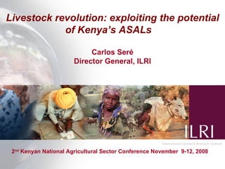 Livestock revolution: exploiting the potential
            of Kenya’s ASALs

                            Carlos Seré
                       Director General, ILRI




 2nd Kenyan National Agricultural Sector Conference November 9-12, 2008
 