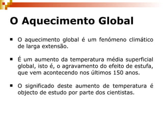 O Aquecimento Global O aquecimento global é um fenómeno climático de larga extensão. É um aumento da temperatura média superficial global, isto é, o agravamento do efeito de estufa, que vem acontecendo nos últimos 150 anos. O significado deste aumento de temperatura é objecto de estudo por parte dos cientistas. 