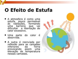 O Efeito de Estufa A atmosfera é como uma estufa, pouco permeável às radiações, formando uma barreira que vai dificultar  a libertação de calor excessivo. Uma parte do calor é absorvida. A outra é reenviada por reflexão para as camadas inferiores da Terra provocando assim uma elevação de temperatura nessas camadas. 