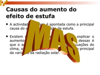 Causas do aumento do efeito de estufa A actividade humana é apontada como a principal causa do aumento do efeito de estufa. Existem outras hipóteses para tentar explicar o aumento da temperatura global, uma dessas é que o aquecimento é causado por flutuações do clima, ou que o aquecimento é resultado principal da variação da radiação solar. MAS 
