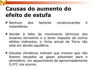 Causas do aumento do efeito de estufa Nenhum dos factores condicionantes é instantâneo. Devido à falta de movimento térmicos dos oceanos terrestres e a lenta resposta de outros efeitos indirectos, o clima actual da Terra não está em devido equilíbrio. Estudos climáticos indicam que mesmo que não fossem lançados os gases poluentes para a atmosfera, um aquecimento de aproximadamente 0,5°C iria ocorrer. 
