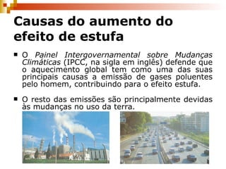 Causas do aumento do efeito de estufa O  Painel Intergovernamental sobre Mudanças Climáticas  (IPCC, na sigla em inglês) defende que o aquecimento global tem como uma das suas principais causas a emissão de gases poluentes pelo homem, contribuindo para o efeito estufa. O resto das emissões são principalmente devidas às mudanças no uso da terra. 