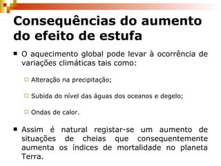 Consequências do aumento do efeito de estufa O aquecimento global pode levar à ocorrência de variações climáticas tais como: Alteração na precipitação; Subida do nível das águas dos oceanos e degelo; Ondas de calor. Assim é natural registar-se um aumento de situações de cheias que consequentemente aumenta os índices de mortalidade no planeta Terra. 