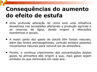 Consequências do aumento do efeito de estufa Uma profunda alteração do clima terá uma influência desastrosa nas sociedades afectando a produção agrícola e as reservas de água, dando origem a alterações económicas e sociais. A maior parte dos gases de estufa têm fontes naturais, além das fontes antropogéneses, contudo existem potentes mecanismos naturais para removê-los da atmosfera. Porém, o contínuo crescimento das concentrações destes gases na atmosfera dão origem a que, mais gases sejam emitidos do que removidos em cada ano. 