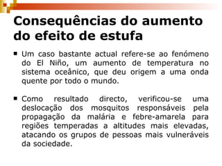 Consequências do aumento do efeito de estufa Um caso bastante actual refere-se ao fenómeno do El Niño, um aumento de temperatura no sistema oceânico, que deu origem a uma onda quente por todo o mundo. Como resultado directo, verificou-se uma deslocação dos mosquitos responsáveis pela propagação da malária e febre-amarela para regiões temperadas a altitudes mais elevadas, atacando os grupos de pessoas mais vulneráveis da sociedade. 