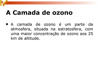 A Camada de ozono A camada de ozono é um parte da atmosfera, situada na estratosfera, com uma maior concentração de ozono aos 25 km de altitude. 