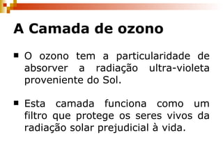 A Camada de ozono O ozono tem a particularidade de absorver a radiação ultra-violeta proveniente do Sol. Esta camada funciona como um filtro que protege os seres vivos da radiação solar prejudicial à vida. 