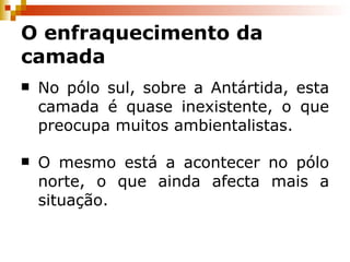 No pólo sul, sobre a Antártida, esta camada é quase inexistente, o que preocupa muitos ambientalistas. O mesmo está a acontecer no pólo norte, o que ainda afecta mais a situação. O enfraquecimento da camada 