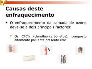 O enfraquecimento da camada de ozono deve-se a dois principais factores: Os CFC’s (clorofluorcarbonetos), composto altamente poluente presente em: Causas deste enfraquecimento 