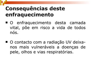 O enfraquecimento desta camada vital, põe em risco a vida de todos nós. O contacto com a radiação UV deixa-nos mais vulneráveis a doenças de pele, olhos e vias respiratórias. Consequências deste enfraquecimento 
