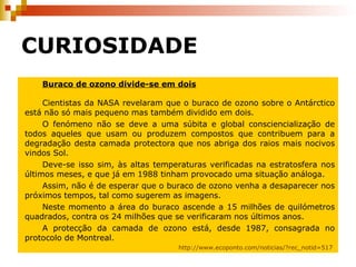 CURIOSIDADE Buraco de ozono divide-se em dois   Cientistas da NASA revelaram que o buraco de ozono sobre o Antárctico está não só mais pequeno mas também dividido em dois. O fenómeno não se deve a uma súbita e global consciencialização de todos aqueles que usam ou produzem compostos que contribuem para a degradação desta camada protectora que nos abriga dos raios mais nocivos vindos Sol. Deve-se isso sim, às altas temperaturas verificadas na estratosfera nos últimos meses, e que já em 1988 tinham provocado uma situação análoga. Assim, não é de esperar que o buraco de ozono venha a desaparecer nos próximos tempos, tal como sugerem as imagens. Neste momento a área do buraco ascende a 15 milhões de quilómetros quadrados, contra os 24 milhões que se verificaram nos últimos anos. A protecção da camada de ozono está, desde 1987, consagrada no protocolo de Montreal. http://www.ecoponto.com/noticias/?rec_notid=517   