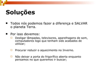 Soluções Todos nós podemos fazer a diferença e SALVAR o planeta Terra. Por isso devemos: Desligar lâmpadas, televisores, aparelhagens de som, computadores logo que tenham sido acabados de utilizar; Procurar reduzir o aquecimento no Inverno. Não deixar a porta do frigorífico aberta enquanto pensamos no que queremos ir buscar; 