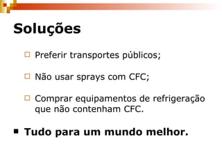 Soluções Preferir transportes públicos; Não usar sprays com CFC; Comprar equipamentos de refrigeração que não contenham CFC. Tudo para um mundo melhor. 