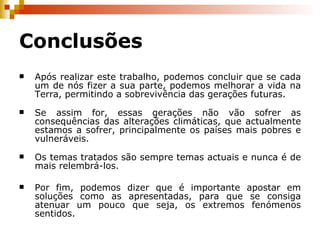Conclusões Após realizar este trabalho, podemos concluir que se cada um de nós fizer a sua parte, podemos melhorar a vida na Terra, permitindo a sobrevivência das gerações futuras. Se assim for, essas gerações não vão sofrer as consequências das alterações climáticas, que actualmente estamos a sofrer, principalmente os países mais pobres e vulneráveis. Os temas tratados são sempre temas actuais e nunca é de mais relembrá-los. Por fim, podemos dizer que é importante apostar em soluções como as apresentadas, para que se consiga atenuar um pouco que seja, os extremos fenómenos sentidos. 