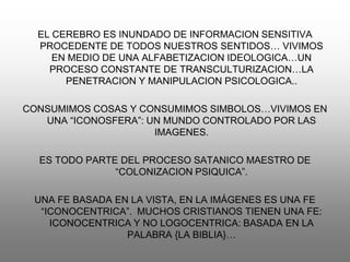 EL CEREBRO ES INUNDADO DE INFORMACION SENSITIVA
  PROCEDENTE DE TODOS NUESTROS SENTIDOS… VIVIMOS
     EN MEDIO DE UNA ALFABETIZACION IDEOLOGICA…UN
    PROCESO CONSTANTE DE TRANSCULTURIZACION…LA
       PENETRACION Y MANIPULACION PSICOLOGICA..

CONSUMIMOS COSAS Y CONSUMIMOS SIMBOLOS…VIVIMOS EN
   UNA “ICONOSFERA”: UN MUNDO CONTROLADO POR LAS
                      IMAGENES.

  ES TODO PARTE DEL PROCESO SATANICO MAESTRO DE
               “COLONIZACION PSIQUICA”.

 UNA FE BASADA EN LA VISTA, EN LA IMÁGENES ES UNA FE
  “ICONOCENTRICA”. MUCHOS CRISTIANOS TIENEN UNA FE:
    ICONOCENTRICA Y NO LOGOCENTRICA: BASADA EN LA
                 PALABRA {LA BIBLIA}…
 