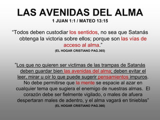 LAS AVENIDAS DEL ALMA
                 1 JUAN 1:1 / MATEO 13:15

“Todos deben custodiar los sentidos, no sea que Satanás
   obtenga la victoria sobre ellos; porque son las vías de
                       acceso al alma.”
                  (EL HOGAR CRISTIANO PAG.365)



 “Los que no quieren ser victimas de las trampas de Satanás
    deben guardar bien las avenidas del alma; deben evitar el
  leer, mirar u oír lo que puede sugerir pensamientos impuros.
     No debe permitirse que la mente se espacie al azar en
 cualquier tema que sugiera el enemigo de nuestras almas. El
     corazón debe ser fielmente vigilado, o males de afuera
 despertaran males de adentro, y el alma vagará en tinieblas”
                  (EL HOGAR CRISTIANO PAG.366)
 