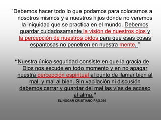 “Debemos hacer todo lo que podamos para colocarnos a
  nosotros mismos y a nuestros hijos donde no veremos
    la iniquidad que se practica en el mundo. Debemos
   guardar cuidadosamente la visión de nuestros ojos y
  la percepción de nuestros oídos para que esas cosas
        espantosas no penetren en nuestra mente. ”


 “Nuestra única seguridad consiste en que la gracia de
    Dios nos escude en todo momento y en no apagar
  nuestra percepción espiritual al punto de llamar bien al
       mal, y mal al bien. Sin vacilación ni discusión
   debemos cerrar y guardar del mal las vías de acceso
                          al alma.”
                  EL HOGAR CRISTIANO PAG.366
 