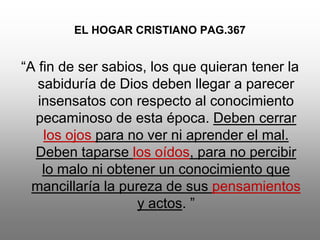 EL HOGAR CRISTIANO PAG.367


“A fin de ser sabios, los que quieran tener la
   sabiduría de Dios deben llegar a parecer
   insensatos con respecto al conocimiento
  pecaminoso de esta época. Deben cerrar
    los ojos para no ver ni aprender el mal.
  Deben taparse los oídos, para no percibir
    lo malo ni obtener un conocimiento que
  mancillaría la pureza de sus pensamientos
                    y actos. ”
 