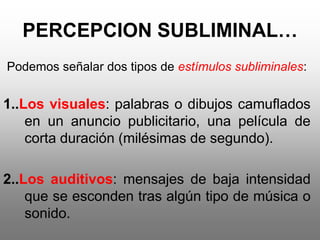 PERCEPCION SUBLIMINAL…
Podemos señalar dos tipos de estímulos subliminales:


1..Los visuales: palabras o dibujos camuflados
    en un anuncio publicitario, una película de
    corta duración (milésimas de segundo).

2..Los auditivos: mensajes de baja intensidad
    que se esconden tras algún tipo de música o
    sonido.
 
