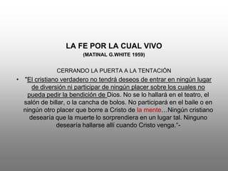 LA FE POR LA CUAL VIVO
                        (MATINAL G.WHITE 1959)


              CERRANDO LA PUERTA A LA TENTACIÓN
• "El cristiano verdadero no tendrá deseos de entrar en ningún lugar
     de diversión ni participar de ningún placer sobre los cuales no
   pueda pedir la bendición de Dios. No se lo hallará en el teatro, el
  salón de billar, o la cancha de bolos. No participará en el baile o en
  ningún otro placer que borre a Cristo de la mente…Ningún cristiano
    desearía que la muerte lo sorprendiera en un lugar tal. Ninguno
              desearía hallarse allí cuando Cristo venga.“-
 