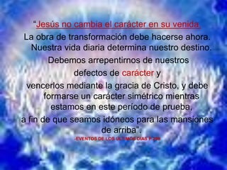 “Jesús no cambia el carácter en su venida.
 La obra de transformación debe hacerse ahora.
   Nuestra vida diaria determina nuestro destino.
        Debemos arrepentirnos de nuestros
              defectos de carácter y
  vencerlos mediante la gracia de Cristo, y debe
       formarse un carácter simétrico mientras
         estamos en este período de prueba,
a fin de que seamos idóneos para las mansiones
                     de arriba”.
             -EVENTOS DE LOS ULTIMOS DIAS P.299
 