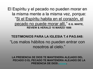 El Espíritu y el pecado no pueden morar en
   la misma mente a la misma vez, porque:
     ”Si el Espíritu habita en el corazón, el
     pecado no puede morar allí.” E.G. WHITE,
           REVIEW & HERALD 16 MARZO 1886


  TESTIMONIOS PARA LA IGLESIA T.4 PAG.648:
 “Los malos hábitos no pueden entrar con
             nosotros al cielo.”

  LA PRESENCIA DE DIOS TE MANTENDRA ALEJADO DEL
   PECADO O EL PECADO TE MANTENDRA ALEJADO DE LA
               PRESENCIA DE DIOS (ANÓNIMO)
 