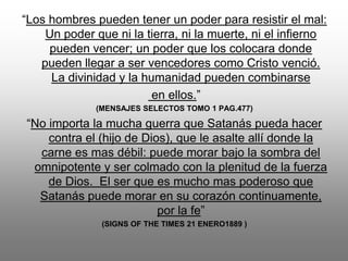 “Los hombres pueden tener un poder para resistir el mal:
    Un poder que ni la tierra, ni la muerte, ni el infierno
     pueden vencer; un poder que los colocara donde
   pueden llegar a ser vencedores como Cristo venció.
     La divinidad y la humanidad pueden combinarse
                         en ellos.”
              (MENSAJES SELECTOS TOMO 1 PAG.477)

“No importa la mucha guerra que Satanás pueda hacer
    contra el (hijo de Dios), que le asalte allí donde la
  carne es mas débil: puede morar bajo la sombra del
 omnipotente y ser colmado con la plenitud de la fuerza
    de Dios. El ser que es mucho mas poderoso que
  Satanás puede morar en su corazón continuamente,
                          por la fe”
               (SIGNS OF THE TIMES 21 ENERO1889 )
 