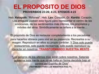 EL PROPOSITO DE DIOS
           PROVERBIOS 23:26; 4:23, EFESIOS 4:23

Heb. Kelayoth: “Riñones". Heb. Lev: Corazón. Gr. Kardiá: Corazón.
  Los antiguos usaban esta figura para representar el centro de las
     emociones, de los sentimientos más íntimos, los propósitos y
      móviles del alma. Simbólicamente se refiere a la mente…

 El propósito de Dios es restaurar completamente a los pecadores
 para hacerlos idóneos para vivir en su presencia. Recrearlos a su
  imagen. Reproducir en ellos su propio carácter. Y Dios solo puede
    restaurarnos, solo puede recrearnos, solo puede reproducir su
   carácter en nosotros: TRANSFORMANDO NUESTRA MENTE…

  “Los peligros de los últimos días están sobre nosotros. Satanás
    gobierna toda mente que no se halla en forma decidida bajo el
                      control del Espíritu de Dios”.
                (TESTIMONIO PARA LOS MINISTROS PAG.77)
 