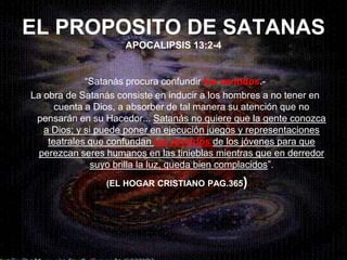 EL PROPOSITO DE SATANAS
                     APOCALIPSIS 13:2-4


             “Satanás procura confundir los sentidos.-
La obra de Satanás consiste en inducir a los hombres a no tener en
      cuenta a Dios, a absorber de tal manera su atención que no
 pensarán en su Hacedor... Satanás no quiere que la gente conozca
   a Dios; y si puede poner en ejecución juegos y representaciones
    teatrales que confundan los sentidos de los jóvenes para que
  perezcan seres humanos en las tinieblas mientras que en derredor
               suyo brilla la luz, queda bien complacidos”.
                (EL HOGAR CRISTIANO PAG.365)
 