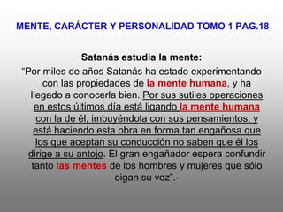 MENTE, CARÁCTER Y PERSONALIDAD TOMO 1 PAG.18


                Satanás estudia la mente:
“Por miles de años Satanás ha estado experimentando
      con las propiedades de la mente humana, y ha
  llegado a conocerla bien. Por sus sutiles operaciones
    en estos últimos día está ligando la mente humana
     con la de él, imbuyéndola con sus pensamientos; y
    está haciendo esta obra en forma tan engañosa que
    los que aceptan su conducción no saben que él los
  dirige a su antojo. El gran engañador espera confundir
   tanto las mentes de los hombres y mujeres que sólo
                       oigan su voz”.-
 