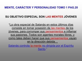 MENTE, CARÁCTER Y PERSONALIDAD TOMO 1 PAG.20


SU OBJETIVO ESPECIAL SON LAS MENTES JÓVENES

  “La obra especial de Satanás en estos últimos días
     consiste en tomar posesión de las mentes de los
  jóvenes, para corromper sus pensamientos e inflamar
    sus pasiones. Todos son agentes morales libres, y
  como tales deben hacer que sus pensamientos vayan
                 en la dirección debida…
  Satanás controla la mente no dirigida por el Espíritu
                          Santo.”
 