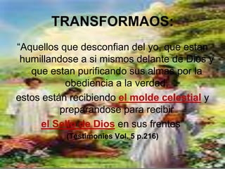 TRANSFORMAOS:
“Aquellos que desconfian del yo, que estan
 humillandose a si mismos delante de Dios y
   que estan purificando sus almas por la
           obediencia a la verdad,
estos están recibiendo el molde celestial y
          preparandose para recibir
     el Sello de Dios en sus frentes”
          (Testimonies Vol. 5 p.216)
 