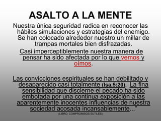 Nuestra única seguridad radica en reconocer las
 hábiles simulaciones y estrategias del enemigo.
 Se han colocado alrededor nuestro un millar de
        trampas mortales bien disfrazadas.
  Casi imperceptiblemente nuestra manera de
   pensar ha sido afectada por lo que vemos y
                     oímos.

Las convicciones espirituales se han debilitado y
  desaparecido casi totalmente (Isa.5:20). La fina
   sensibilidad que discierne el pecado ha sido
   embotada por una continua exposición a las
 aparentemente inocentes influencias de nuestra
      sociedad acosada incansablemente...”
                (LIBRO: COMPROMISOS SUTILES)
 
