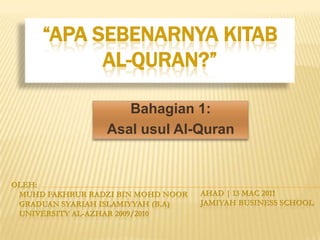 “Apasebenarnyakitab al-quran?” Bahagian 1: Asalusul Al-Quran Oleh: MuhDFakhrurRadzi Bin MohdNoor GraduanSyariahIslamiyyah (B.A)     university Al-azhar 2009/2010 Ahad | 13 Mac 2011 Jamiyah Business School 