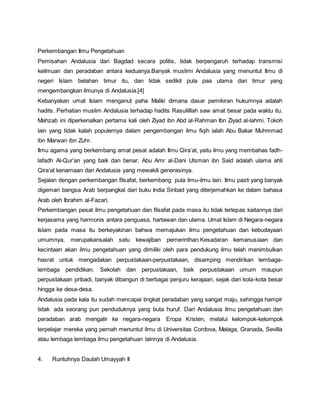 Perkembangan Ilmu Pengetahuan
Pemisahan Andalusia dari Bagdad secara politis, tidak berpengaruh terhadap transmisi
keilmuan dan peradaban antara keduanya.Banyak muslimi Andalusia yang menuntut Ilmu di
negeri Islam belahan timur itu, dan tidak sedikit pula paa ulama dari timur yang
mengembangkan ilmunya di Andalusia.[4]
Kebanyakan umat Islam menganut paha Maliki dimana dasar pemikiran hukumnya adalah
hadits. Perhatian muslim Andalusia terhadap hadits Rasulilllah saw amat besar pada waktu itu.
Mahzab ini diperkenalkan pertama kali oleh Ziyad ibn Abd al-Rahman Ibn Ziyad al-lahmi. Tokoh
lain yang tidak kalah populernya dalam pengembangan ilmu fiqih ialah Abu Bakar Muhmmad
ibn Marwan ibn Zuhr.
Ilmu agama yang berkembang amat pesat adalah Ilmu Qira’at, yaitu ilmu yang membahas fadh-
lafadh Al-Qur’an yang baik dan benar. Abu Amr al-Dani Utsman ibn Said adalah ulama ahli
Qira’at kenamaan dari Andalusia yang mewakili generasinya.
Sejalan dengan perkembangan filsafat, berkembang pula ilmu-ilmu lain. Ilmu pasti yang banyak
digemari bangsa Arab berpangkal dari buku India Sinbad yang diterjemahkan ke dalam bahasa
Arab oleh Ibrahim al-Fazari.
Perkembangan pesat ilmu pengetahuan dan filsafat pada masa itu tidak terlepas kaitannya dari
kerjasama yang harmonis antara penguasa, hartawan dan ulama. Umat Islam di Negara-negara
Islam pada masa itu berkeyakinan bahwa memajukan ilmu pengetahuan dan kebudayaan
umumnya, merupakansalah satu kewajiban pemerinthan.Kesadaran kemanusiaan dan
kecintaan akan ilmu pengetahuan yang dimiliki oleh para pendukung ilmu telah menimbulkan
hasrat untuk mengadakan perpustakaan-perpustakaan, disamping mendirikan lembaga-
lembaga pendidikan. Sekolah dan perpustakaan, baik perpustakaan umum maupun
perpustakaan pribadi, banyak dibangun di berbagai penjuru kerajaan, sejak dari kota-kota besar
hingga ke desa-desa.
Andalusia pada kala itu sudah mencapai tingkat peradaban yang sangat maju, sehingga hampir
tidak ada seorang pun penduduknya yang buta huruf. Dari Andalusia ilmu pengetahuan dan
peradaban arab mengalir ke negara-negara Eropa Kristen, melalui kelompok-kelompok
terpelajar mereka yang pernah menuntut ilmu di Universitas Cordova, Malaga, Granada, Sevilla
atau lembaga lembaga ilmu pengetahuan lainnya di Andalusia.
4. Runtuhnya Daulah Umayyah II
 