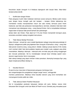 Keruntuhan daulah Umayyah II di Andalusia dipengaruhi oleh banyak faktor, faktor-faktor
tersebut antara lain:[5]
1. Konflik Islam dengan Kristen
Pada penguasa muslim tidak melakukan islamisasi secara sempurna. Mereka sudah merasa
puas dengan hanya menagih upeti dari kerejaan – kerajaan Kristen taklukannya dan
membiarkan mereka memperahankan hukum dan adat mereka, termasuk posisi hirarki
tradisional, asal tidak ada perlawanan bersenjata.Namun demikian, kehadiran Arab Islam telah
memperkuat rasa kebangsaan orang – orang Spanyol Kristen. Hal itu menyebabkan kehidupan
negara Islam di Spanyol tidak pernah berhenti dari pertentangan
tentara Islam dan Kristen. Pada abad ke-11 M umat Kristen memperoleh kemajuan pesat,
sementara umat Islam sedang mengalami kemunduran.
2. Tidak Adanya Ideologi Pemersatu
Kalau di tempat – tempat lain, para mukalaf diperlakukan sebagai orang islamyang sederajat, di
Spanyol, sebagaimana politik yang dijalankan Bani Umayyah di Damaskus, orang – orang Arab
tidak pernah menerima orang –orang pribumi. Setidak –tidaknya sampai abad ke-10 M, mereka
msih memberi istilah ‘ibad danmuwalladun kepada para mukalaf, suatu ungkapan yang dinilai
merendahkan. Akibatnya, kelompok – kelompok etnis non-Arab yang ada sering menggerogoti
dan merusak perdamaian. Hal itu mendatangkan dampak besar terhadap sejarah sosio-
ekonomi negeri tersrbut. Hal ini menunjukan
tidak adanya ideologi yang dapat memberi makna persatuan, disamping kurangnya figur yang
dapat menjadi personifikasi ideologi itu.
3. Kesulitan Ekonomi
Di paruh ke dua masa islam di Spanyol,para penguasa membangun kota
dan mengembangkan ilmu pengetahuan dengan sangat “serius”, sehingga lalai
membina perekonomian. Akibatnya timbul kesulitan ekonomi yang amat membertkan dan
mempengaruhi kondisi politik dan militer.
4. Tidak Jelasnya Sistem Peralihan Kekuasaan
Hal ini menyebabkan perebutan kekuasaan diantara ahli waris. Bahkan, karena inilah
kekuasaan Bani Umayyah runtuh dan Muluk Al-Thawif muncul. Granada yang merupakan pusat
 
