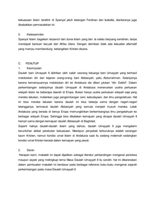 kekuasaan Islam terakhir di Spanyol jatuh ketangan Ferdinan dan Isabella, diantaranya juga
disebabkan permasalahan ini.
5. Keterpencilan
Spanyol Islam bagaikan terpencil dari dunia Islam yang lain. Ia selalu berjuang sendirian, tanpa
mendapat bantuan kecuali dari Afrika Utara. Dengan demikian tidak ada kekuatan alternatif
yang mampu membendung kebangkitan Kristen disana.
C. PENUTUP
1. Kesimpulan
Daulah bani Umayyah II didirikan oleh salah seorang keluarga bani Umayyah yang berhasil
meloloskan diri dari kejaran orang-orang bani Abbasiyah, yaitu Abdurrahman. Selanjutnya
karena kemampuannya meloloskan diri ke Andalusia dia diberi julukan “Ad- Dakhil”. Dalam
perkembangan selanjutnya daulah Umayyah di Andalusia meneruskan usaha perluasan
wilayah Islam ke beberapa daerah di Eropa. Bukan hanya usaha perluasan wilayah saja yang
mereka lakukan, melainkan juga pengembangan seni, kebudayaan, dan ilmu pengetahuan. Hal
ini bisa mereka lakukan karena daulah ini bisa bekerja sama dengan negeri-negeri
tetangganya, termasuk daulah Abbasiyah yang semula menjadi musuh mereka. Letak
Andalusia yang berada di benua Eropa memungkinkan berkembangnya ilmu pengetahuan ke
berbagai wilayah Eropa. Sehingga bisa dikatakan kemajuan yang dicapai daulah Umayyah II
hampir sama dengan kemajuan daulah Abbasiyah di Baghdad.
Seperti halnya daulah-daulah Islam yang dahulu, daulah Umayyah II juga mengalami
keruntuhan akibat perebutan kekuasaan. Meskipun penyebab terburuknya adalah serangan
kaum Kristen, namun kondisi umat Islam di Andalusia saat itu sedang melemah sedangkan
kondisi umat Kristen berada dalam kemajuan yang pesat.
2. Saran
Harapan kami, makalah ini dapat dijadikan sebagai literatur perbandingan mengenai peristiwa
maupun aspek yang melingkupi tema Masa Daulah Umayyah II itu sendiri, hal ini dikarenakan
dalam pembuatan makalah ini berdasar pada berbagai referensi buku-buku mengenai sejarah
perkembangan pada masa Daulah Umayyah II
 
