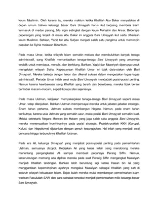 kaum Muslimin. Oleh karena itu, mereka maklum ketika Khalifah Abu Bakar menyatakan di
depan umum bahwa keluarga besar Bani Umayyah harus ikut berjuang membela Islam
termasuk di medan perang, bila ingin setingkat dengan kaum Muhajirin dan Ansar. Beberapa
peperangan yang terjadi di masa Abu Bakar ini anggota Bani Umayyah ikut serta dibarisan
kaum Muslimin. Bahkan, Yazid bin Abu Sufyan menjadi salah satu panglima untuk memimpin
pasukan ke Syiria melawan Bizantium.
Pada masa Umar, ketika wilayah Islam semakin meluas dan membutuhkan banyak tenaga
administratif, sang Khalifah memanfaatkan tenaga-tenaga Bani Umayyah yang umumnya
terdidik untuk membaca, menulis, dan berhitung. Bahkan, Yazid dan Muawiyah dipercaya untuk
mengelolah wilayah Syiria. Kepercayaan Khalifah Umar ini tidak disia-siakan oleh Bani
Umayyah. Mereka bekerja dengan tekun dan dikenal sukses dalam mengerjakan tugas-tugas
administratif. Periode Umar inilah awal mula Bani Umayyah menduduki posisi-posisi penting.
Namun karena kewibawaan sang Khalifah yang bersih dan berwibawa, mereka tidak berani
bertindak macam-macam, seperti korupsi dan sejenisnya.
Pada masa Ustman, kebijakan mempekerjakan tenaga-tenaga Bani Umayyah seperti masa
Umar, tetap dilanjutkan. Bahkan Ustman mempercayai mereka untuk jabatan-jabatan strategis.
Enam tahun pertama, Ustman sukses membangun Negara. Namun, pada enam tahun
berikutnya, karena usia Ustman yang semakin uzur, maka posisi Bani Umayyah semakin kuat.
Melalui sekretaris Negara Marwan bin Hakam yang juga salah satu anggota Bani Umayyah,
mereka menempatkan kroni-kroninya pada posisi strategis. Praktek-praktek KKN (Korupsi,
Kolusi, dan Nepotisme) dijalankan dengan penuh kesungguhan. Hal inilah yang menjadi awal
bencana hingga terbunuhnya Khalifah Ustman.
Pada era Ali, keluarga Umayyah yang menjabat posisi-posisi penting pada pemerintahan
Ustman, semuanya dicopot. Kebijakan Ali yang keras inilah yang mendorong mereka
menentang pengangkatan Ali sampai membuat pecahnya Perang Siffin. Namun,
keberuntungan memang ada dipihak mereka pada saat Perang Siffin mengangkat Muawiyah
menjadi Khalifah tandingan. Bahkan lebih beruntung lagi ketika Hasan bin Ali yang
menggantikan kepemimpinan ayahnya mengakui Muawiyah sebagai Khalifah yang sah di
seluruh wilayah kekuasaan Islam. Sejak itulah mereka mulai membangun pemerintahan Islam
warisan Rasulullah SAW dan para sahabat tersebut menjadi pemerintahan milik keluarga besar
Bani Umayyah.
 