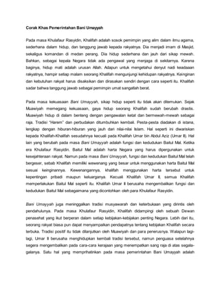 Corak Khas Pemerintahan Bani Umayyah
Pada masa Khulafaur Rasyidin, Khalifah adalah sosok pemimpin yang alim dalam ilmu agama,
sederhana dalam hidup, dan tanggung jawab kepada rakyatnya. Dia menjadi imam di Masjid,
sekaligus komandan di medan perang. Dia hidup sederhana dan jauh dari sikap mewah.
Bahkan, sebagai kepala Negara tidak ada pengawal yang menjaga di sekitarnya. Karena
baginya, hidup mati adalah urusan Allah. Adapun untuk mengetahui denyut nadi keadaaan
rakyatnya, hampir setiap malam seorang Khalifah mengunjungi kehidupan rakyatnya. Keinginan
dan kebutuhan rakyat harus disaksikan dan dirasakan sendiri dengan cara seperti itu. Khalifah
sadar bahwa tanggung jawab sebagai pemimpin umat sangatlah berat.
Pada masa kekuasaan Bani Umayyah, sikap hidup seperti itu tidak akan ditemukan. Sejak
Muawiyah memegang kekuasaan, gaya hidup seorang Khalifah sudah berubah drastis.
Muawiyah hidup di dalam benteng dengan pengawalan ketat dan bermewah-mewah sebagai
raja. Tradisi “Harem” dan perbudakan ditumbuhkan kembali. Pesta-pesta diadakan di istana,
lengkap dengan hiburan-hiburan yang jauh dari nilai-nilai Islam. Hal seperti ini diwariskan
kepada Khalifah-Khalifah sesudahnya kecuali pada Khalifah Umar bin Abdul Aziz (Umar II). Hal
lain yang berubah pada masa Bani Umayyah adalah fungsi dan kedudukan Baitul Mal. Ketika
era Khulafaur Rasyidin. Baitul Mal adalah harta Negara yang harus dipergunakan untuk
kesejahteraan rakyat. Namun pada masa Bani Umayyah, fungsi dan kedudukan Baitul Mal telah
bergeser, sebab Khalifah memiliki wewenang yang besar untuk menggunakan harta Baitul Mal
sesuai keinginannya. Kewenangannya, khalifah menggunakan harta tersebut untuk
kepentingan pribadi maupun keluarganya. Kecuali Khalifah Umar II, semua Khalifah
memperlakukan Baitul Mal seperti itu. Khalifah Umar II berusaha mengembalikan fungsi dan
kedudukan Baitul Mal sebagaimana yang dicontohkan oleh para Khulafaur Rasyidin.
Bani Umayyah juga meninggalkan tradisi musyawarah dan keterbukaan yang dirintis oleh
pendahulunya. Pada masa Khulafaur Rasyidin, Khalifah didampingi oleh sebuah Dewan
penasehat yang ikut berperan dalam setiap kebijakan-kebijakan penting Negara. Lebih dari itu,
seorang rakyat biasa pun dapat menyampaikan pendapatnya tentang kebijakan Khalifah secara
terbuka. Tradisi positif itu tidak dilanjutkan oleh Muawiyah dan para penerusnya. Walapun lagi-
lagi, Umar II berusaha menghidupkan kembali tradisi tersebut, namun penguasa setelahnya
segera mengembalikan pada cara-cara kerajaan yang menempatkan sang raja di atas segala-
galanya. Satu hal yang memprihatinkan pada masa pemerintahan Bani Umayyah adalah
 