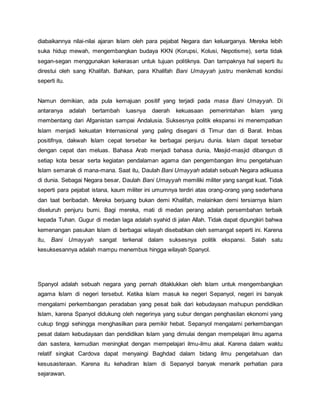 diabaikannya nilai-nilai ajaran Islam oleh para pejabat Negara dan keluarganya. Mereka lebih
suka hidup mewah, mengembangkan budaya KKN (Korupsi, Kolusi, Nepotisme), serta tidak
segan-segan menggunakan kekerasan untuk tujuan politiknya. Dan tampaknya hal seperti itu
direstui oleh sang Khalifah. Bahkan, para Khalifah Bani Umayyah justru menikmati kondisi
seperti itu.
Namun demikian, ada pula kemajuan positif yang terjadi pada masa Bani Umayyah. Di
antaranya adalah bertambah luasnya daerah kekuasaan pemerintahan Islam yang
membentang dari Afganistan sampai Andalusia. Suksesnya politik ekspansi ini menempatkan
Islam menjadi kekuatan Internasional yang paling disegani di Timur dan di Barat. Imbas
positifnya, dakwah Islam cepat tersebar ke berbagai penjuru dunia. Islam dapat tersebar
dengan cepat dan meluas. Bahasa Arab menjadi bahasa dunia, Masjid-masjid dibangun di
setiap kota besar serta kegiatan pendalaman agama dan pengembangan ilmu pengetahuan
Islam semarak di mana-mana. Saat itu, Daulah Bani Umayyah adalah sebuah Negara adikuasa
di dunia. Sebagai Negara besar, Daulah Bani Umayyah memiliki militer yang sangat kuat. Tidak
seperti para pejabat istana, kaum militer ini umumnya terdiri atas orang-orang yang sederhana
dan taat beribadah. Mereka berjuang bukan demi Khalifah, melainkan demi tersiarnya Islam
diseluruh penjuru bumi. Bagi mereka, mati di medan perang adalah persembahan terbaik
kepada Tuhan. Gugur di medan laga adalah syahid di jalan Allah. Tidak dapat dipungkiri bahwa
kemenangan pasukan Islam di berbagai wilayah disebabkan oleh semangat seperti ini. Karena
itu, Bani Umayyah sangat terkenal dalam suksesnya politik ekspansi. Salah satu
kesuksesannya adalah mampu menembus hingga wilayah Spanyol.
Spanyol adalah sebuah negara yang pernah ditaklukkan oleh Islam untuk mengembangkan
agama Islam di negeri tersebut. Ketika Islam masuk ke negeri Sepanyol, negeri ini banyak
mengalami perkembangan peradaban yang pesat baik dari kebudayaan mahupun pendidikan
Islam, karena Spanyol didukung oleh negerinya yang subur dengan penghasilan ekonomi yang
cukup tinggi sehingga menghasilkan para pemikir hebat. Sepanyol mengalami perkembangan
pesat dalam kebudayaan dan pendidikan Islam yang dimulai dengan mempelajari ilmu agama
dan sastera, kemudian meningkat dengan mempelajari ilmu-ilmu akal. Karena dalam waktu
relatif singkat Cardova dapat menyaingi Baghdad dalam bidang ilmu pengetahuan dan
kesusasteraan. Karena itu kehadiran Islam di Sepanyol banyak menarik perhatian para
sejarawan.
 
