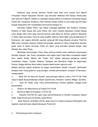 Andalusia yang semula bernama Vandal pada abad ke-2 sampai ke-5 Masehi
merupakan wilayah kekuasaan Romawi, tapi kemudian ditaklukan oleh bangsa Vandal pada
awal abad ke-5 Masehi. Setelah itu datanglah bangsa Gothia ke Andalusia memerangi bangsa
Vandal dan menguasai Andalusia. Pada Awalnya bangsa Gothia ini kuat sekali tapi kemudian
banyak perpecahan dan menyebabkan kemunduran kerajaan itu.
Kemudian setelah Witiza, raja Gothia meninggal digantikan oleh Roderick. Kenaikan
Roderick ini tidak disukai oleh putra Witiza, dan untuk merebut kekuasaan mereka bekerja
sama dengan Graf Julian yang meminta bantuan pada Musa bin Nushair, gubernur Muawiyah
di Afrika. Musa kemudian minta ijin pada Khalifah walid bin Abdul Malik yang berkedudukan di
Damascus, dan segera dikirimlah pasukan sebanyak 500 orang dibawah pimpinan Tharif bin
Malik untuk menyerbu Spanyol. Setelah kemenangan pasukan ini, Musa mengirimkan pasukan
gerak cepat di bawah komando Thariq bin Ziyad, yang kemudian terkenal dengan selat
Gibraltar atau Jabal Thariq.
Mendengar kemenangan Thariq, Musa akhirnya tertarik untuk melakukan penyerangan
terhadap Spanyol. Jika Thariq menaklukan kota bagian barat maka Musa menaklukan bagian
timur seperti Sevilla, Marida, dan Toledo. Dan setelah keduanya bergabung mereka
menaklukan Aragon, Castilia, Katalona, Saragosa dan Barcelona hingga ke pegunungan
Pyrenia. Hingga akhirnya Musa wafat di penjara akibat korban sepucuk surat.
Setelah jatuhnya wilayah Andalusia ke tangan pemerintahan Daulah Umayyah, diperkirakan
terdapat enam orang gubernur yang bertugas mewakili pemerintahan Umayyah di Damaskus,
mereka adalah:
a. Abdul Aziz bin Musa bin Nushair, yang berkuasa selama 2 tahun (715-717 M). Pada
masa ini dapat dikuasai beberapa wilayah seperti Evora, Santarem, Cainbra, Malaga, dan Ellira.
b. Ayub bin Habib, pada masa pemerintahannya Cordova dijadikan sebagai pusat
pemerintahan.
c. Al-Harun bin Abdurrahman al-Tsafiqi (716-719 M)
d. Saman bin Malik Al-Chaulanyn (719-721 M)
e. Anbasah (723-726 M), pada masa pemerintahannya ia berhasil menguasai wilayah
Gallia, Setpimia dan terus ke lembah sungai Rhone.
f. Abdul Rahman al-Ghafiqi (730 M), pada masa ini ia dapat menguasai Hertongdom dan
Aquitania yang termasuk wilayah kekuasaan Prancis.[2]
2. Perkembangan Islam di Spanyol
 