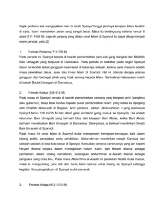 Sejak pertama kali menginjakkan kaki di tanah Spanyol hingga jatuhnya kerajaan Islam terakhir
di sana, Islam memainkan peran yang sangat besar. Masa itu berlangsung selama hampir 8
abad (711-1429 M). sejarah panjang yang dilalui umat Islam di Spanyol itu dapat dibagi menjadi
enam periode, yaitu:[3]
1. Periode Pertama (711-755 M)
Pada periode ini, Spanyol berada di bawah pemerintahan para wali yang diangkat oleh Khalifah
Bani Umayyah yang berpusat di Damaskus. Pada periode ini stabilitas politik negeri Spanyol
belum terkendali akibat gangguan keamanan di beberapa wilayah, karena pada masa ini adalah
masa peletakkan dasar, asas dan invasi Islam di Spanyol. Hal ini ditandai dengan adanya
gangguan dari berbagai pihak yang tidak senang kepada Islam. Sentralisasi kekuasaan masih
di bawah Daulat Umayyah di Damaskus.
2. Periode Kedua (755-912 M)
Pada masa ini Spanyol berada di bawah pemerintahan seorang yang bergelar amir (panglima
atau gubernur), tetapi tidak tunduk kepada pusat pemerintahan Islam, yang ketika itu dipegang
oleh Khalifah Abbasiyah di Bagdad. Amir pertama adalah Abdurrahman I yang memasuki
Spanyol tahun 138 H/755 M dan diberi gelar al-Dakhil (yang masuk ke Spanyol). Dia adalah
keturunan Bani Umayyah yang berhasil lolos dari kerajaan Bani Abbas, ketika Bani Abbas
berhasil menaklukkan Bani Umayyah di Damaskus. Selanjutnya, ia berhasil mendirikan Dinasti
Bani Umayyah di Spanyol.
Pada masa ini umat Islam di Spanyol mulai memperoleh kemajuan-kemajuan, baik dalam
bidang politik, peradaban serta pendidikan. Abdurrahman mendirikan mesjid Cardova dan
sekolah-sekolah di kota-kota besar di Spanyol. Kemudian penerus-penerusnya yang lain seperti
Hisyam dikenal berjasa dalam menegakkan hukum Islam, dan Hakam dikenal sebagai
pembaharu dalam bidang kemiliteran, sedangkan Abdurrhman al-Ausath dikenal sebagai
penguasa yang cinta ilmu. Pada masa Abdurrhma al-Ausath ini pemikiran filsafat mulai masuk,
maka ia mengundang para ahli dari dunia Islam lainnya untuk datang ke Spanyol sehingga
kegiatan ilmu pengetahuan di Spanyol mulai semarak.
3. Periode Ketiga (912-1013 M)
 