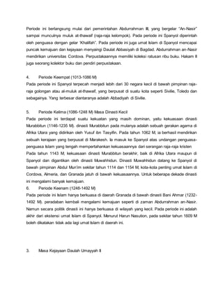 Periode ini berlangsung mulai dari pemerintahan Abdurrahman III, yang bergelar “An-Nasir”
sampai munculnya muluk at-thawaif (raja-raja kelompok). Pada periode ini Spanyol diperintah
oleh penguasa dengan gelar ‘Khalifah”. Pada periode ini juga umat Islam di Spanyol mencapai
puncak kemajuan dan kejayaan menyaingi Daulat Abbasiyah di Bagdad. Abdurrahman an-Nasir
mendirikan universitas Cordova. Perpustakaannya memiliki koleksi ratusan ribu buku. Hakam II
juga seorang kolektor buku dan pendiri perpustakaan.
4. Periode Keempat (1013-1086 M)
Pada periode ini Spanyol terpecah menjadi lebih dari 30 negara kecil di bawah pimpinan raja-
raja golongan atau al-muluk at-thawaif, yang berpusat di suatu kota seperti Sivilie, Toledo dan
sebagainya. Yang terbesar diantaranya adalah Abbadiyah di Sivilie.
5. Periode Kelima (1086-1248 M) Masa Dinasti Kecil
Pada periode ini terdapat suatu kekuatan yang masih dominan, yaitu kekuasaan dinasti
Murabbitun (1146-1235 M). dinasti Murabbitun pada mulanya adalah sebuah gerakan agama di
Afrika Utara yang didirikan oleh Yusuf ibn Tasyifin. Pada tahun 1062 M, ia berhasil mendirikan
sebuah kerajaan yang berpusat di Marakesh. Ia masuk ke Spanyol atas undangan penguasa-
penguasa Islam yang tengah mempertahankan kekuasaannya dari serangan raja-raja kristen
Pada tahun 1143 M, kekuasaan dinasti Murabbitun berakhir, baik di Afrika Utara maupun di
Spanyol dan digantikan oleh dinasti Muwahhidun. Dinasti Muwahhidun datang ke Spanyol di
bawah pimpinan Abdul Mun’im sekitar tahun 1114 dan 1154 M, kota-kota penting umat Islam di
Cordova, Almeria, dan Granada jatuh di bawah kekuasaannya. Untuk beberapa dekade dinasti
ini mengalami banyak kemajuan.
6. Periode Keenam (1248-1492 M)
Pada periode ini Islam hanya berkuasa di daerah Granada di bawah dinasti Bani Ahmar (1232-
1492 M). peradaban kembali mengalami kemajuan seperti di zaman Abdurrahman an-Nasir.
Namun secara politik dinasti ini hanya berkuasa di wilayah yang kecil. Pada periode ini adalah
akhir dari ekstensi umat Islam di Spanyol. Menurut Harun Nasution, pada sekitar tahun 1609 M
boleh dikatakan tidak ada lagi umat Islam di daerah ini.
3. Masa Kejayaan Daulah Umayyah II
 