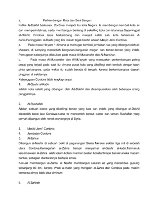 a. Perkembangan Kota dan Seni Bangun
Ketika Al-Dakhil berkuasa, Cordova menjadi ibu kota Negara. Ia membangun kembali kota ini
dan memperindahnya, serta membangun benteng di sekeliling kota dan istananya.Sepeninggal
al-Dakhil, Cordova terus berkambang dan menjadi salah satu kota terkemuka di
dunia.Peninggalan al-Dakhl yang kini masih tegak berdiri adalah Masjid Jami Cordova.
a. Pada masa Hisyam 1 dimana ia memugar kembali jembatan tua yang dibangun oleh al-
khaulani, di samping menanbah bangunan-bangunan megah dan taman-taman yang indah.
Pemugaran selanjutnya dilakukan pada masa Al-Mustanshir dan Al-Manshur.
b. Pada masa Al-Mustanshir dan Al-Mu’ayyah yang merupakan perkembangan paling
pesat yang terjadi pada saat itu dimana pusat kota yang dikelilingi oleh tembok dengan tujuh
pintu gerbangnya, pada waktu itu sudah berada di tengah, karena berkembangnya daerah
pinggiran di sekitarnya.
Kebanggaan Cordova tidak lengkap tanpa:
1. Al-Qashr al-Kabir
adalah kota satelit yang dibangun oleh Ad-Dakhil dan disempurnakan oleh beberapa orang
penggantinya.
2. Al-Rushafah
Adalah sebuah istana yang dikelilingi taman yang luas dan indah, yang dibangun al-Dakhil
disebelah barat laut Cordova.Istana ini mencontoh bentuk istana dan taman Rushafah yang
pernah dibangun oleh nenek moyangnya di Syria.
3. Masjid Jami’ Cordova
4. Jembatan Cordova
5. Al-Zahrar
Dibangun al-Nashir di sebuah bukit di pegunungan Sierra Morena sekitar tiga mil di sebelah
utara Cordova.Kemegahan al-Zahra hampir menyamai al-Qashr al-kabir.Termasuk
keistimewaan al-Zahra ialah kolam-kolam marmer buatan konstantinopel berukir aneka macam
bentuk, sebagian diantarannya berlapis emas.
Kecuali membangun al-Zahra, al Nashir membangun saluran air yang menembus gunung
sepanjang 80 km, karena Wadi al-Kabir yang mengaliri al-Zahra dan Cordova pada musim
kemarau airnya tidak bisa diminum
6. Al-Zahirah
 