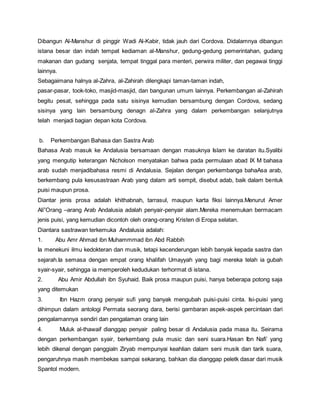 Dibangun Al-Manshur di pinggir Wadi Al-Kabir, tidak jauh dari Cordova. Didalamnya dibangun
istana besar dan indah tempat kediaman al-Manshur, gedung-gedung pemerintahan, gudang
makanan dan gudang senjata, tempat tinggal para menteri, perwira militer, dan pegawai tinggi
lainnya.
Sebagaimana halnya al-Zahra, al-Zahirah dilengkapi taman-taman indah,
pasar-pasar, took-toko, masjid-masjid, dan bangunan umum lainnya. Perkembangan al-Zahirah
begitu pesat, sehingga pada satu sisinya kemudian bersambung dengan Cordova, sedang
sisinya yang lain bersambung denagn al-Zahra yang dalam perkembangan selanjutnya
telah menjadi bagian depan kota Cordova.
b. Perkembangan Bahasa dan Sastra Arab
Bahasa Arab masuk ke Andalusia bersamaan dengan masuknya Islam ke daratan itu.Syalibi
yang mengutip keterangan Nicholson menyatakan bahwa pada permulaan abad IX M bahasa
arab sudah menjadibahasa resmi di Andalusia. Sejalan dengan perkembanga bahaAsa arab,
berkembang pula kesusastraan Arab yang dalam arti sempit, disebut adab, baik dalam bentuk
puisi maupun prosa.
Diantar jenis prosa adalah khithabnah, tarrasul, maupun karta fiksi lainnya.Menurut Amer
Ali”Orang –arang Arab Andalusia adalah penyair-penyair alam.Mereka menemukan bermacam
jenis puisi, yang kemudian dicontoh oleh orang-orang Kristen di Eropa selatan.
Diantara sastrawan terkemuka Andalusia adalah:
1. Abu Amr Ahmad ibn Muhammmad ibn Abd Rabbih
Ia menekuni ilmu kedokteran dan musik, tetapi kecenderungan lebih banyak kepada sastra dan
sejarah.Ia semasa dengan empat orang khalifah Umayyah yang bagi mereka telah ia gubah
syair-syair, sehingga ia memperoleh kedudukan terhormat di istana.
2. Abu Amir Abdullah ibn Syuhaid. Baik prosa maupun puisi, hanya beberapa potong saja
yang ditemukan
3. Ibn Hazm orang penyair sufi yang banyak mengubah puisi-puisi cinta. Isi-puisi yang
dihimpun dalam antologi Permata seorang dara, berisi gambaran aspek-aspek percintaan dari
pengalamannya sendiri dan pengalaman orang lain
4. Muluk al-thawaif dianggap penyair paling besar di Andalusia pada masa itu. Seirama
dengan perkembangan syair, berkembang pula music dan seni suara.Hasan Ibn Nafi’ yang
lebih dikenal dengan panggialn Ziryab mempunyai keahlian dalam seni musik dan tarik suara,
pengaruhnya masih membekas sampai sekarang, bahkan dia dianggap peletk dasar dari musik
Spantol modern.
 