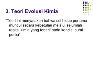 3. Teori Evolusi Kimia
“Teori ini menyatakan bahwa sel hidup pertama
  muncul secara kebetulan melalui sejumlah
  reaksi kimia yang terjadi pada kondisi bumi
  purba”
 