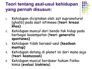 Teori tentang asal-usul kehidupan
yang pernah disusun:
1.   Kehidupan diciptakan oleh zat supranatural
     (ghalib) pada saat istimewa (teori kreasi
     khas)
2.   Kehidupan muncul dari benda tak hidup pada
     berbagai kesempatan (teori generatio
     spontanea)
3.   Kehidupan tidak berasal-usul (keadaan
     mantap)
4.   Kehidupan datang di planet ini dari mana saja
     (teori kosmozoan)
5.   Kehidupan muncul berdasar hukum fisika-
     kimia (evolusi biokimia)
 