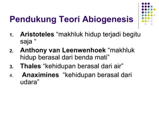 Pendukung Teori Abiogenesis
1.   Aristoteles “makhluk hidup terjadi begitu
     saja “
2.   Anthony van Leenwenhoek “makhluk
     hidup berasal dari benda mati”
3.   Thales “kehidupan berasal dari air”
4.    Anaximines “kehidupan berasal dari
     udara”
 