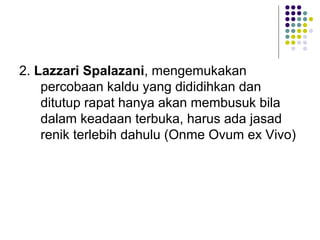 2. Lazzari Spalazani, mengemukakan
    percobaan kaldu yang dididihkan dan
    ditutup rapat hanya akan membusuk bila
    dalam keadaan terbuka, harus ada jasad
    renik terlebih dahulu (Onme Ovum ex Vivo)
 